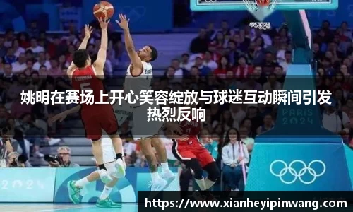 姚明在赛场上开心笑容绽放与球迷互动瞬间引发热烈反响
