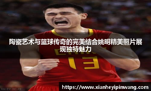 陶瓷艺术与篮球传奇的完美结合姚明精美照片展现独特魅力