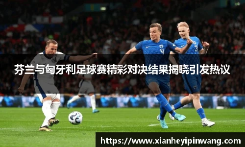 芬兰与匈牙利足球赛精彩对决结果揭晓引发热议